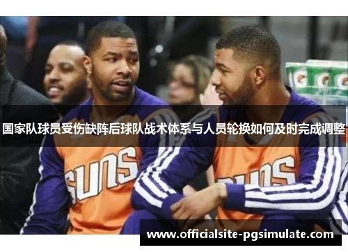 国家队球员受伤缺阵后球队战术体系与人员轮换如何及时完成调整