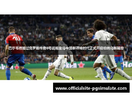 巴尔韦德接过克罗斯传奇8号战袍皇马中场新领袖时代正式开启伯纳乌新篇章