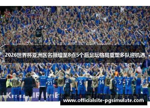 2026世界杯亚洲区名额增至8点5个后足坛格局重塑多队迎机遇
