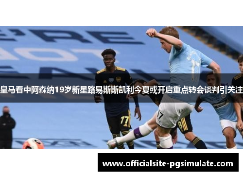 皇马看中阿森纳19岁新星路易斯斯凯利今夏或开启重点转会谈判引关注