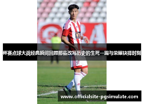 杯赛点球大战经典瞬间回顾那些改写历史的生死一踢与荣耀抉择时刻