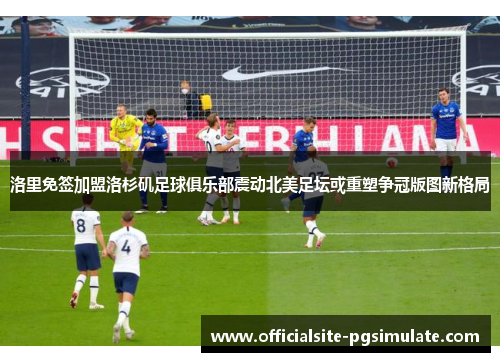 洛里免签加盟洛杉矶足球俱乐部震动北美足坛或重塑争冠版图新格局